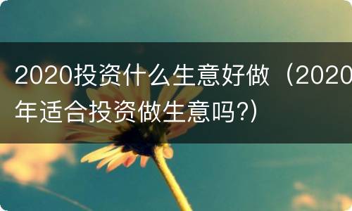 2020投资什么生意好做（2020年适合投资做生意吗?）