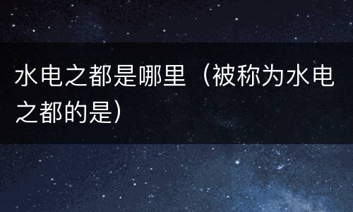 水电之都是哪里（被称为水电之都的是）