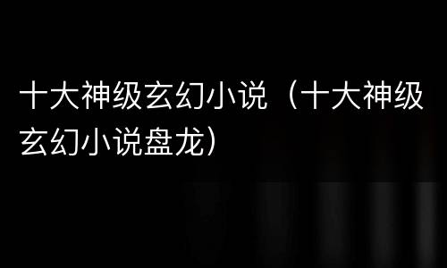 十大神级玄幻小说（十大神级玄幻小说盘龙）