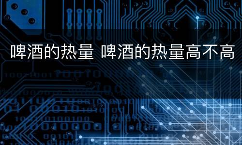 啤酒的热量 啤酒的热量高不高