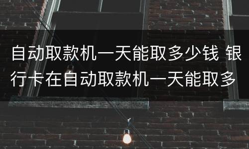自动取款机一天能取多少钱 银行卡在自动取款机一天能取多少钱