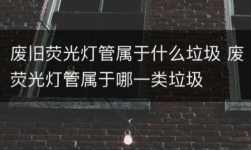 废旧荧光灯管属于什么垃圾 废荧光灯管属于哪一类垃圾