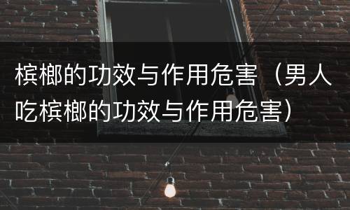 槟榔的功效与作用危害（男人吃槟榔的功效与作用危害）