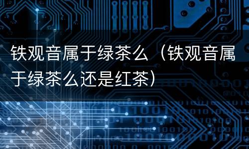 铁观音属于绿茶么（铁观音属于绿茶么还是红茶）
