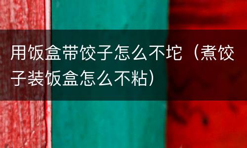 用饭盒带饺子怎么不坨（煮饺子装饭盒怎么不粘）