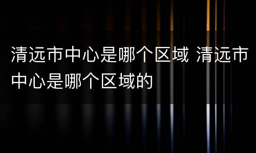 清远市中心是哪个区域 清远市中心是哪个区域的