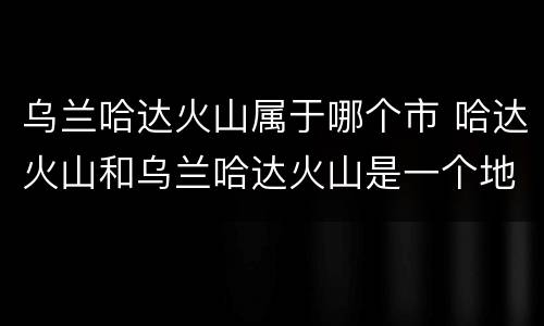 乌兰哈达火山属于哪个市 哈达火山和乌兰哈达火山是一个地方吗