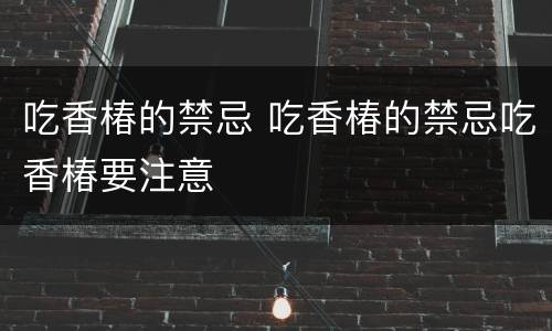 吃香椿的禁忌 吃香椿的禁忌吃香椿要注意