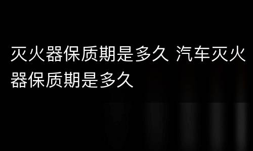 灭火器保质期是多久 汽车灭火器保质期是多久