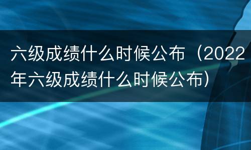 六级成绩什么时候公布（2022年六级成绩什么时候公布）