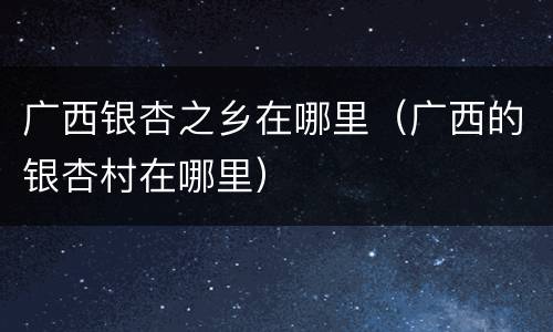 广西银杏之乡在哪里（广西的银杏村在哪里）