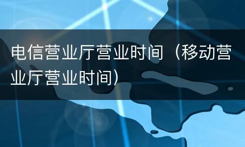 电信营业厅营业时间（移动营业厅营业时间）