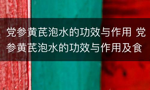 党参黄芪泡水的功效与作用 党参黄芪泡水的功效与作用及食用方法