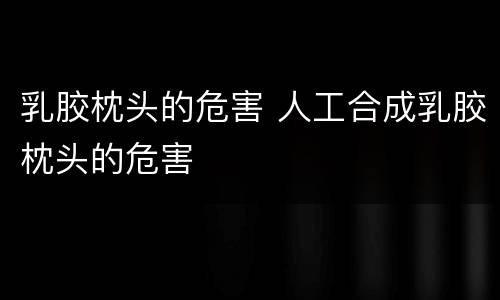 乳胶枕头的危害 人工合成乳胶枕头的危害