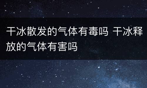 干冰散发的气体有毒吗 干冰释放的气体有害吗