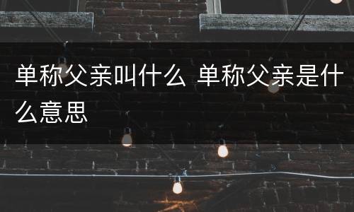 单称父亲叫什么 单称父亲是什么意思