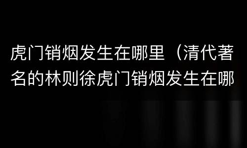 虎门销烟发生在哪里（清代著名的林则徐虎门销烟发生在哪里）