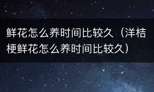 鲜花怎么养时间比较久（洋桔梗鲜花怎么养时间比较久）