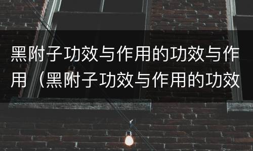 黑附子功效与作用的功效与作用（黑附子功效与作用的功效与作用剧毒）