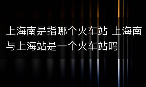 上海南是指哪个火车站 上海南与上海站是一个火车站吗