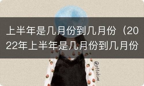 上半年是几月份到几月份（2022年上半年是几月份到几月份）