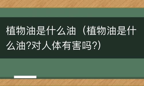 植物油是什么油（植物油是什么油?对人体有害吗?）