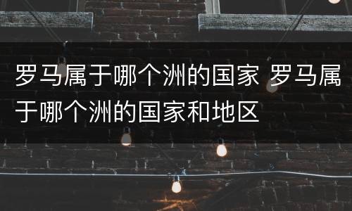 罗马属于哪个洲的国家 罗马属于哪个洲的国家和地区
