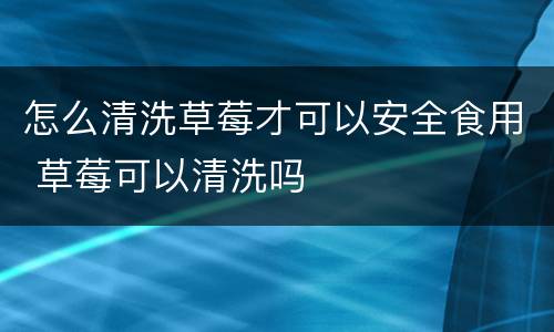 怎么清洗草莓才可以安全食用 草莓可以清洗吗
