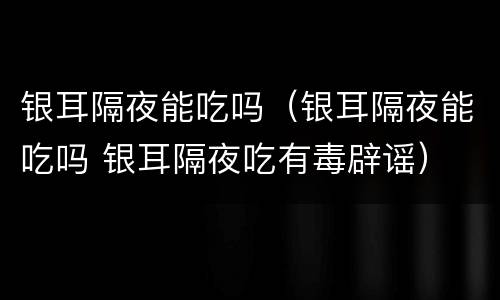 银耳隔夜能吃吗（银耳隔夜能吃吗 银耳隔夜吃有毒辟谣）