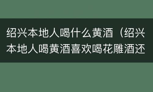 绍兴本地人喝什么黄酒（绍兴本地人喝黄酒喜欢喝花雕酒还是喜欢喝太雕酒）