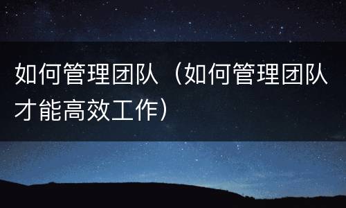 如何管理团队（如何管理团队才能高效工作）