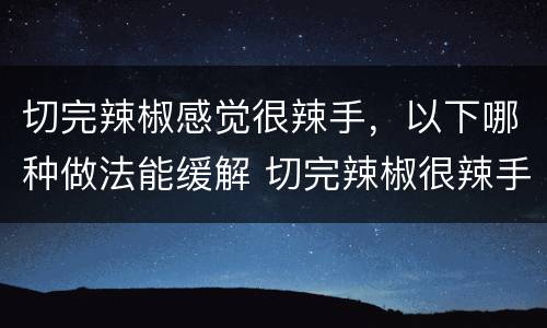 切完辣椒感觉很辣手，以下哪种做法能缓解 切完辣椒很辣手如何消除