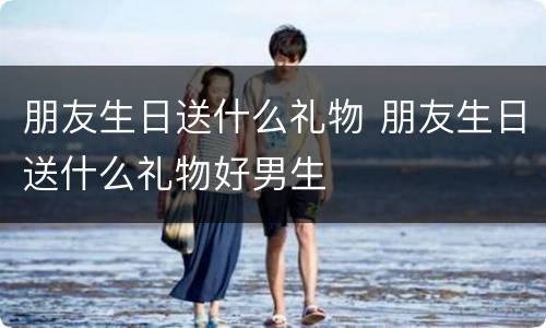 朋友生日送什么礼物 朋友生日送什么礼物好男生