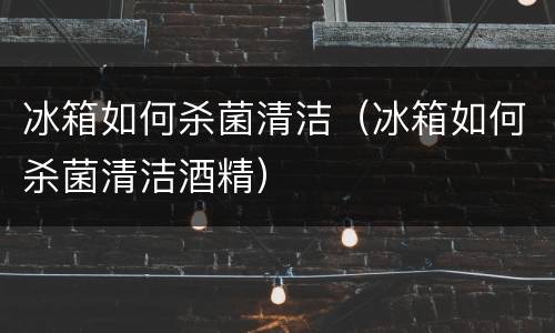 冰箱如何杀菌清洁（冰箱如何杀菌清洁酒精）