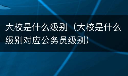大校是什么级别（大校是什么级别对应公务员级别）