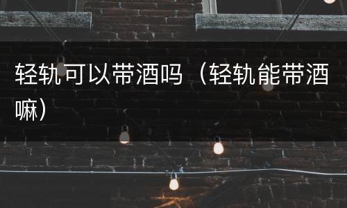 轻轨可以带酒吗（轻轨能带酒嘛）