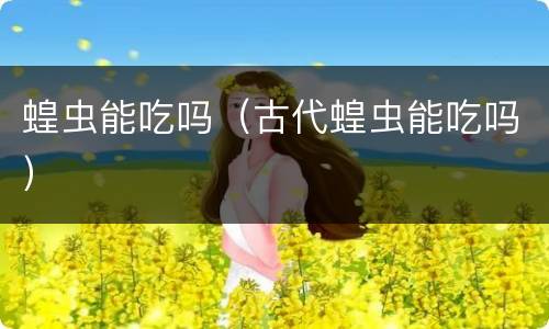 蝗虫能吃吗（古代蝗虫能吃吗）