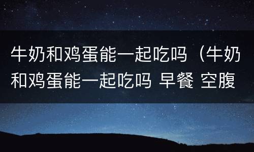 牛奶和鸡蛋能一起吃吗（牛奶和鸡蛋能一起吃吗 早餐 空腹）