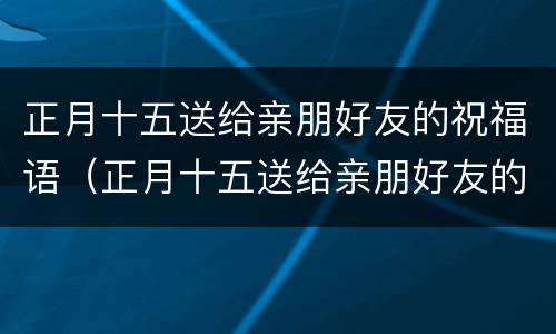 正月十五送给亲朋好友的祝福语（正月十五送给亲朋好友的祝福语怎么写）
