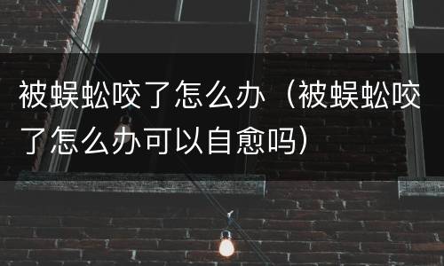 被蜈蚣咬了怎么办（被蜈蚣咬了怎么办可以自愈吗）