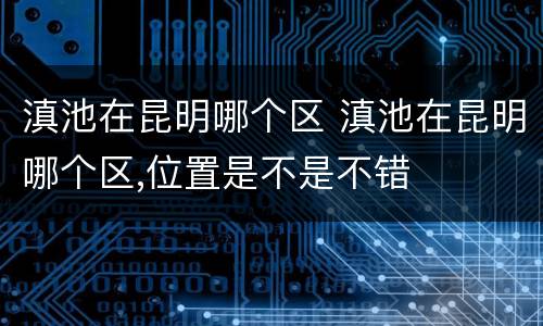 滇池在昆明哪个区 滇池在昆明哪个区,位置是不是不错