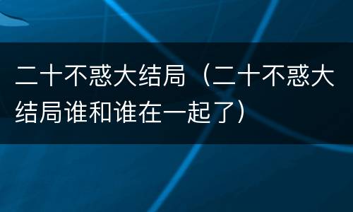 二十不惑大结局（二十不惑大结局谁和谁在一起了）