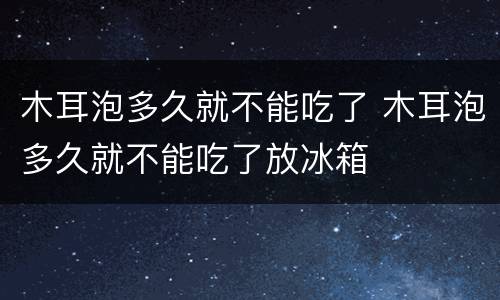 木耳泡多久就不能吃了 木耳泡多久就不能吃了放冰箱