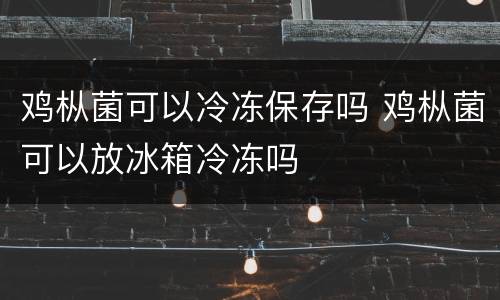 鸡枞菌可以冷冻保存吗 鸡枞菌可以放冰箱冷冻吗
