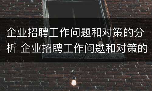 企业招聘工作问题和对策的分析 企业招聘工作问题和对策的分析论文