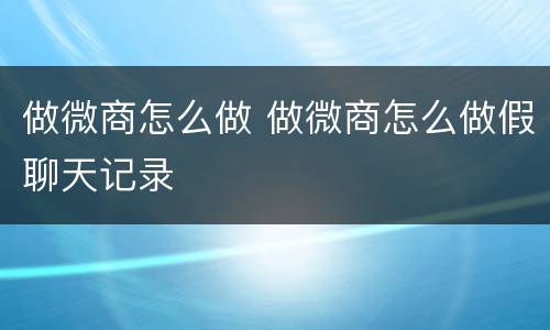 做微商怎么做 做微商怎么做假聊天记录