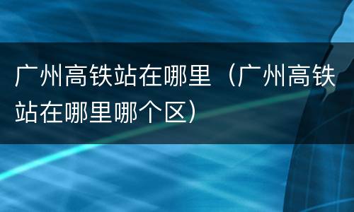 广州高铁站在哪里（广州高铁站在哪里哪个区）