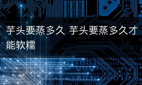 芋头要蒸多久 芋头要蒸多久才能软糯