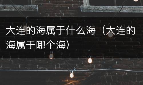 大连的海属于什么海（大连的海属于哪个海）