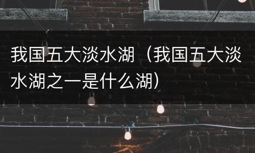 我国五大淡水湖（我国五大淡水湖之一是什么湖）